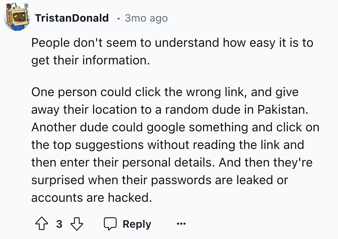 screenshot - Tristan Donald 3mo ago People don't seem to understand how easy it is to get their information. One person could click the wrong link, and give away their location to a random dude in Pakistan. Another dude could google something and click on